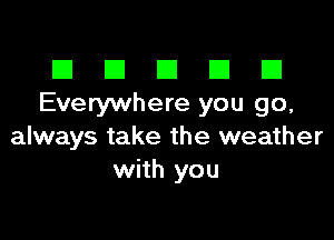 El III E El El
Everywhere you go,

always take the weather
with you