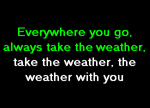 Everywhere you go,
always take the weather,
take the weather, the
weather with you