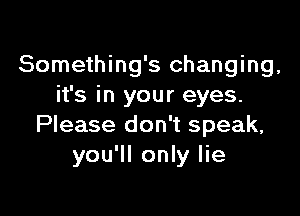 Something's changing,
it's in your eyes.

Please don't speak,
you'll only lie