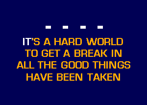 IT'S A HARD WORLD
TO GET A BREAK IN
ALL THE GOOD THINGS

HAVE BEEN TAKEN