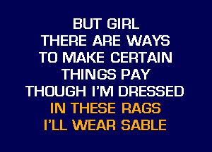 BUT GIRL
THERE ARE WAYS
TO MAKE CERTAIN

THINGS PAY
THOUGH I'M DRESSED
IN THESE RAGS
I'LL WEAR SABLE