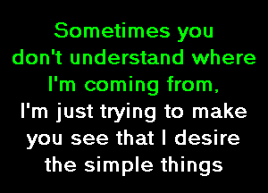 Sometimes you
don't understand where
I'm coming from,

I'm just trying to make
you see that I desire
the simple things