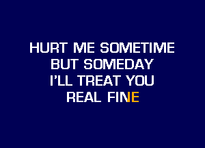 HURT ME SOMETIME
BUT SOMEDAY
PLL TREAT YOU

REAL FINE