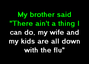 My brother said
There ain't a thing I

can do, my wife and
my kids are all down
with the flu
