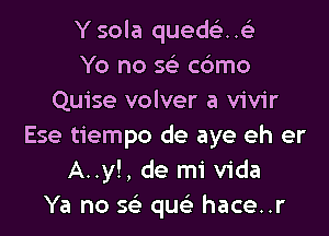 Y sola quedei-..93
Yo no w cdmo
Quise volver a vivir

Ese tiempo de aye eh er
A..y!, de mi Vida
Ya no sr-E qw hace..r