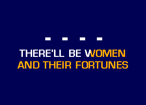 THERE'LL BE WOMEN
AND THEIR FORTUNES