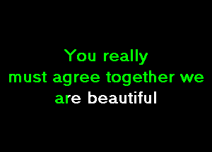 You really

must agree together we
are beautiful