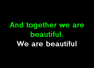 And together we are

beautiful.
We are beautiful