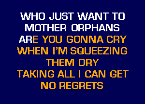 WHO JUST WANT TO
MOTHER ORPHANS
ARE YOU GONNA CRY
WHEN I'M SGUEEZING
THEM DRY
TAKING ALL I CAN GET
NO REGRETS