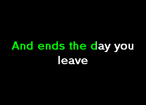 And ends the day you

leave