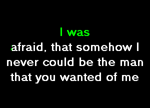 I was
afraid, that somehow I
never could be the man
that you wanted of me