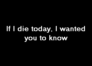 If I die today, I wanted

you to know
