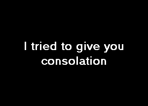 I tried to give you

consolation