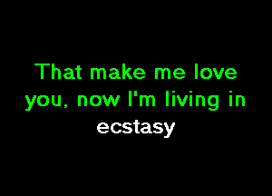 That make me love

you, now I'm living in
ecstasy