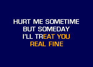 HURT ME SOMETIME
BUT SOMEDAY
PLL TREAT YOU

REAL FINE