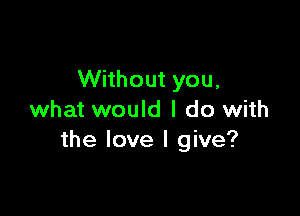 Without you,

what would I do with
the love I give?