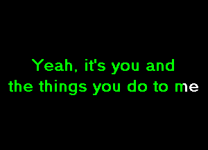 Yeah. it's you and

the things you do to me