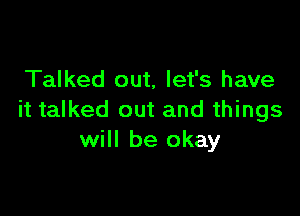 Talked out, let's have

it talked out and things
will be okay