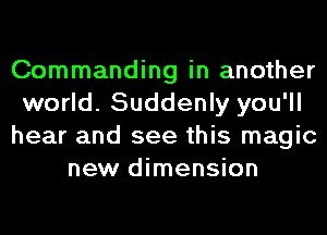 Commanding in another
world. Suddenly you'll
hear and see this magic
new dimension