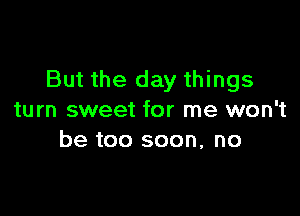 But the day things

turn sweet for me won't
be too soon, no