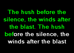 The hush before the
silence, the winds after
the blast. The hush
before the silence, the
winds after the blast