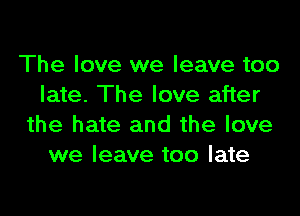 The love we leave too
late. The love after

the hate and the love
we leave too late