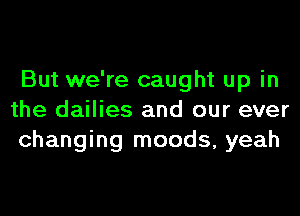 But we're caught up in

the dailies and our ever
changing moods, yeah