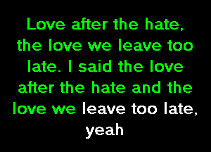 Love after the hate,
the love we leave too
late. I said the love
after the hate and the
love we leave too late,
yeah