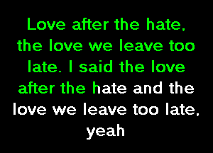 Love after the hate,
the love we leave too
late. I said the love
after the hate and the
love we leave too late,
yeah