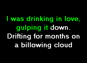 I was drinking in love,
gulping it down.

Drifting for months on
a billowing cloud