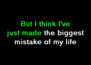 But I think I've

just made the biggest
mistake of my life