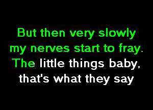 But then very slowly
my nerves start to fray.
The little things baby,

that's what they say