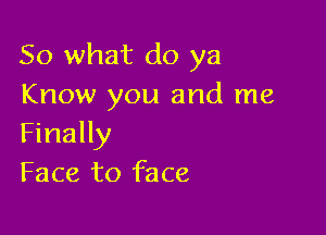 So what do ya
Know you and me

Finally
Face to face