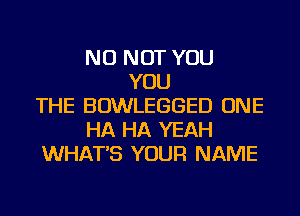 NU NOT YOU
YOU
THE BOWLEGGED ONE
HA HA YEAH
WHAT'S YOUR NAME