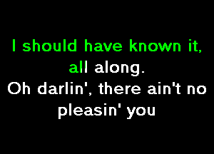 I should have known it,
all along.

Oh darlin'. there ain't no
pleasin' you