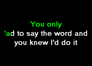 You only

'ad to say the word and
you knew I'd do it