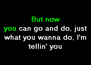 But now
you can go and do, just

what you wanna do, I'm
tellin' you