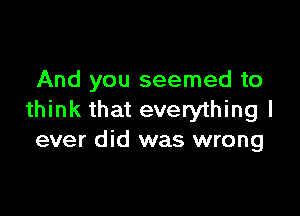 And you seemed to

think that everything I
ever did was wrong