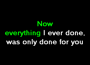 Now

everything I ever done,
was only done for you