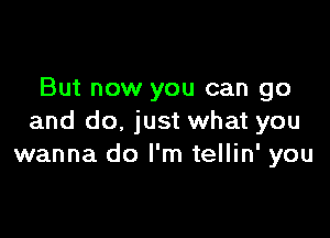 But now you can go

and do, just what you
wanna do I'm tellin' you