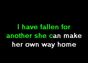 l have fallen for

another she can make
her own way home