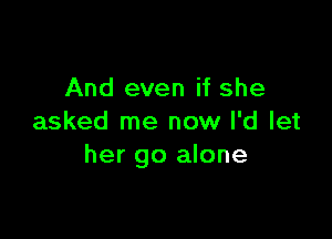 And even if she

asked me now I'd let
her go alone