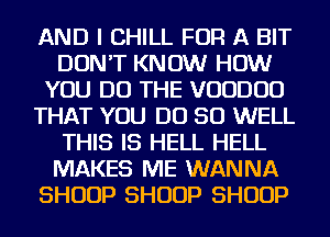 AND I CHILL FOR A BIT
DON'T KNOW HOW
YOU DO THE VOUDUD
THAT YOU DO SO WELL
THIS IS HELL HELL
MAKES ME WANNA
SHUUP SHUUP SHUUP