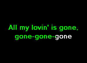 All my Iovin' is gone,

gone-gone-gone