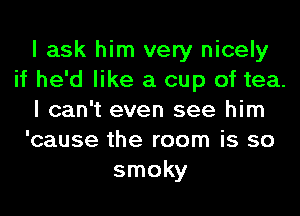 I ask him very nicely
if he'd like a cup of tea.
I can't even see him
'cause the room is so
smoky