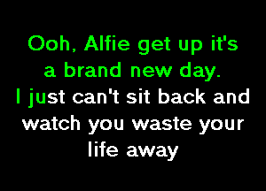 Ooh, Alfie get up it's
a brand new day.
I just can't sit back and
watch you waste your
life away