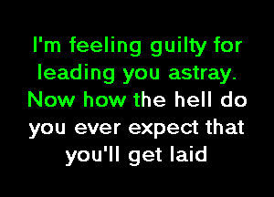 I'm feeling guilty for
leading you astray.
Now how the hell do
you ever expect that
you'll get laid