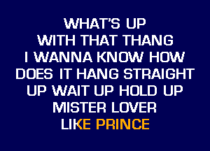 WHATS UP
WITH THAT THANG
I WANNA KNOW HOW
DOES IT HANG STRAIGHT
UP WAIT UP HOLD UP
MISTER LOVER
LIKE PRINCE