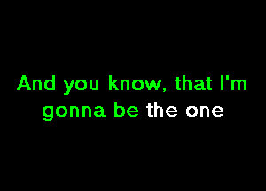 And you know, that I'm

gonna be the one