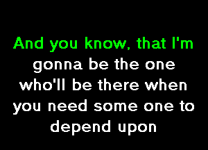 And you know, that I'm
gonna be the one
who'll be there when
you need some one to
depend upon